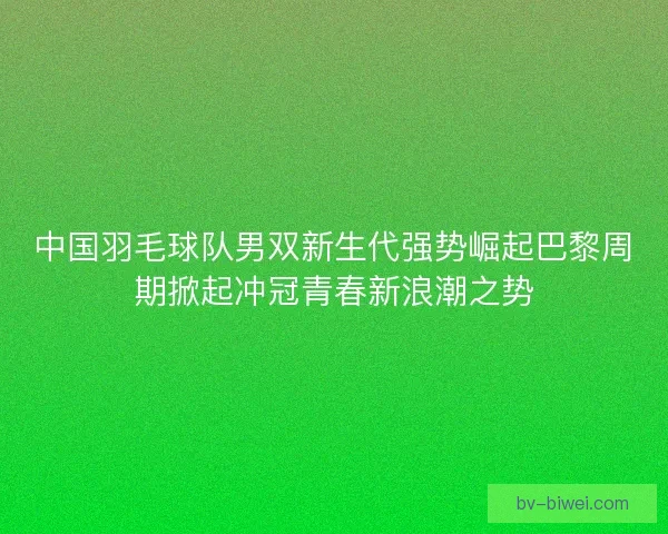 中国羽毛球队男双新生代强势崛起巴黎周期掀起冲冠青春新浪潮之势